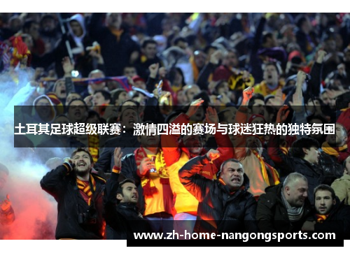 土耳其足球超级联赛:激情四溢的赛场与球迷狂热的独特氛围 土耳其足球超级联赛:激情四溢的赛场与球迷狂热的独特氛围